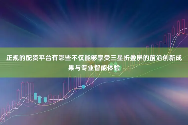 正规的配资平台有哪些不仅能够享受三星折叠屏的前沿创新成果与专业智能体验
