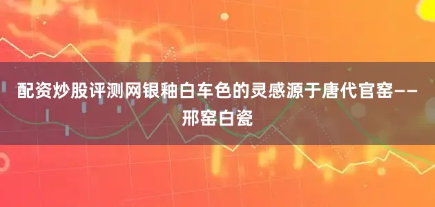 配资炒股评测网银釉白车色的灵感源于唐代官窑——邢窑白瓷