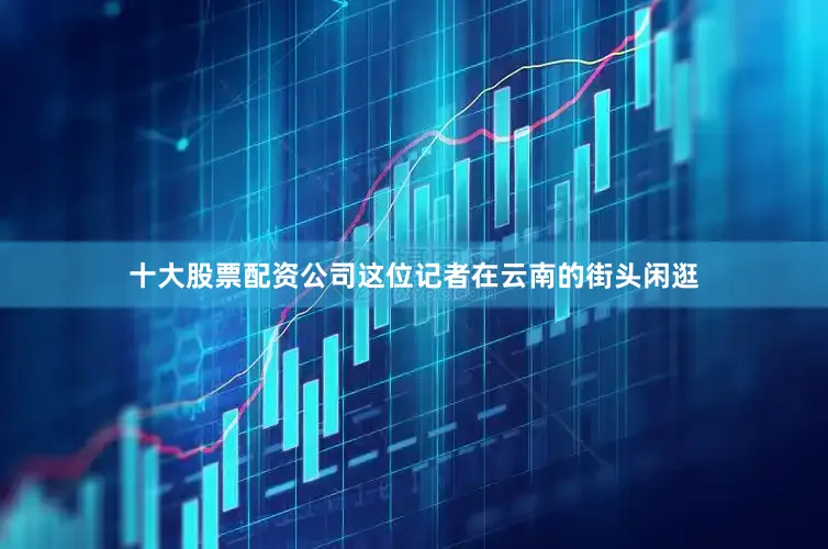 十大股票配资公司这位记者在云南的街头闲逛