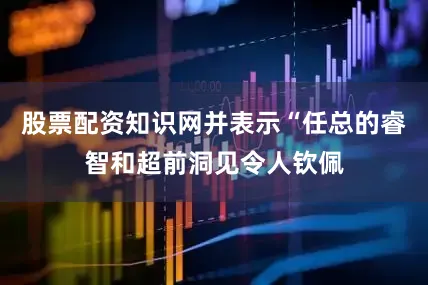股票配资知识网并表示“任总的睿智和超前洞见令人钦佩
