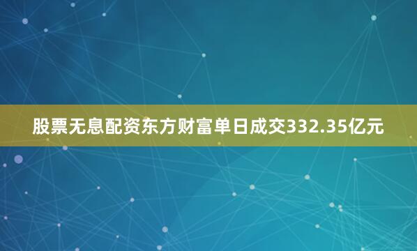 股票无息配资东方财富单日成交332.35亿元