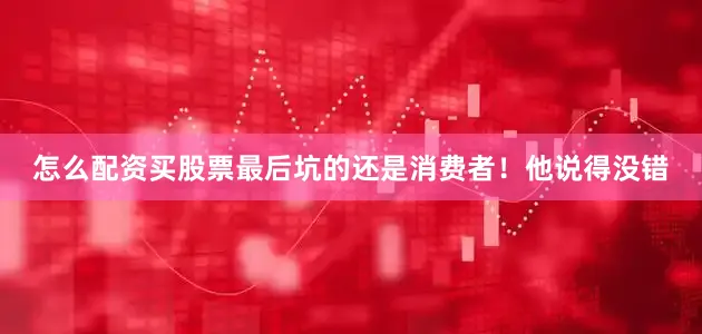 怎么配资买股票最后坑的还是消费者！他说得没错
