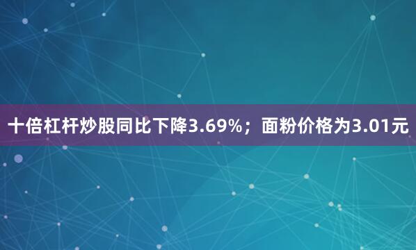 十倍杠杆炒股同比下降3.69%；面粉价格为3.01元
