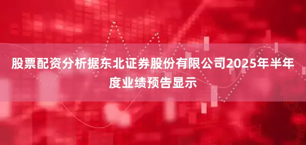 股票配资分析据东北证券股份有限公司2025年半年度业绩预告显示