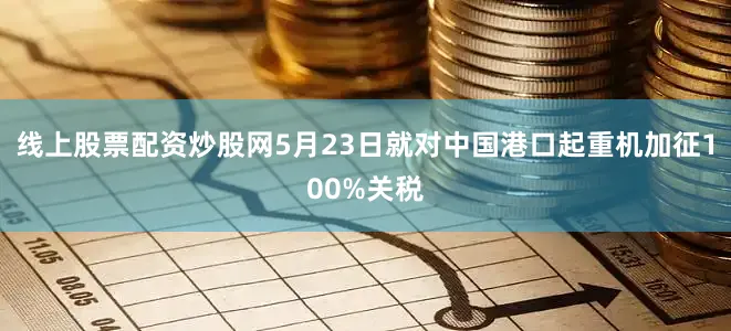 线上股票配资炒股网5月23日就对中国港口起重机加征100%关税