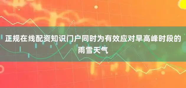 正规在线配资知识门户同时为有效应对早高峰时段的雨雪天气