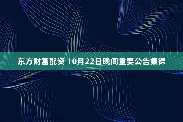 东方财富配资 10月22日晚间重要公告集锦