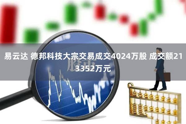 易云达 德邦科技大宗交易成交4024万股 成交额213352万元
