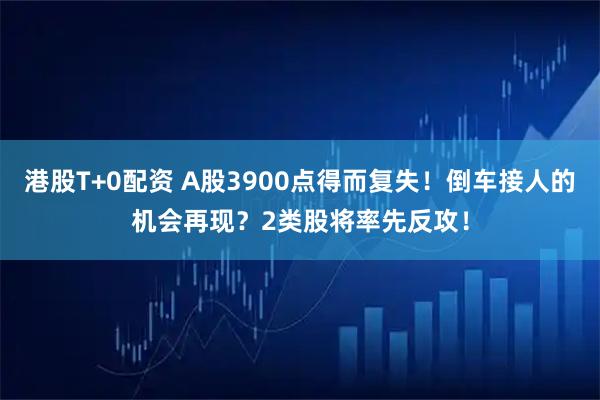 港股T+0配资 A股3900点得而复失！倒车接人的机会再现？2类股将率先反攻！