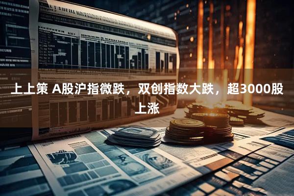 上上策 A股沪指微跌，双创指数大跌，超3000股上涨