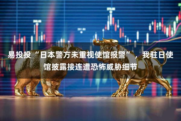 易投投 “日本警方未重视使馆报警” ，我驻日使馆披露接连遭恐怖威胁细节