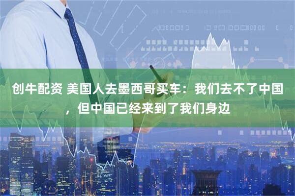 创牛配资 美国人去墨西哥买车：我们去不了中国，但中国已经来到了我们身边
