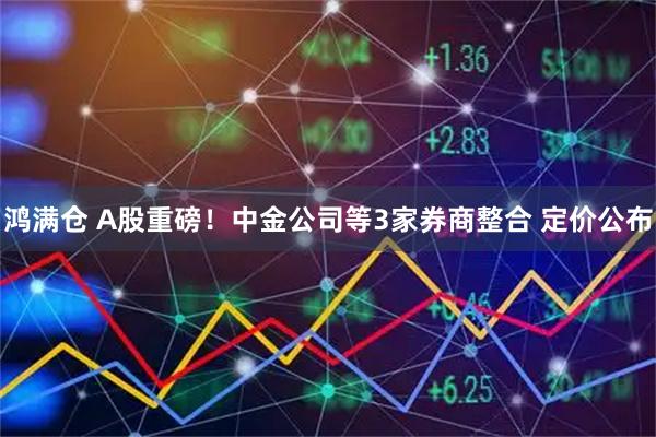 鸿满仓 A股重磅！中金公司等3家券商整合 定价公布
