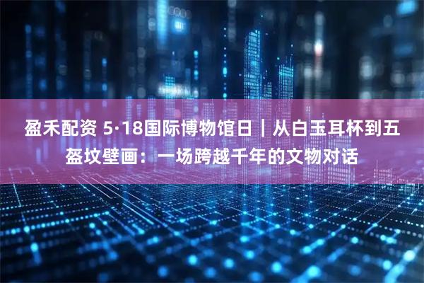 盈禾配资 5·18国际博物馆日｜从白玉耳杯到五盔坟壁画：一场跨越千年的文物对话