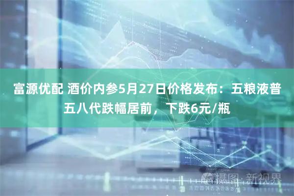 富源优配 酒价内参5月27日价格发布：五粮液普五八代跌幅居前，下跌6元/瓶