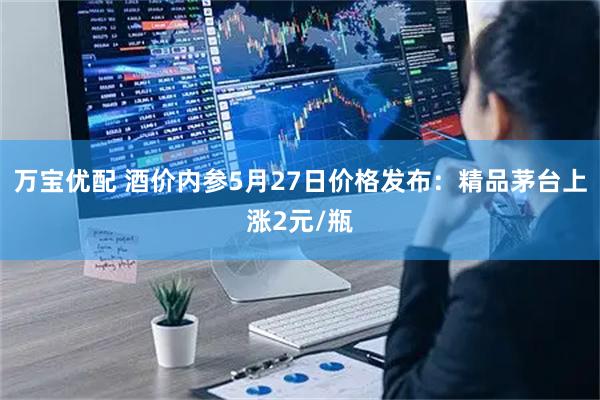 万宝优配 酒价内参5月27日价格发布：精品茅台上涨2元/瓶