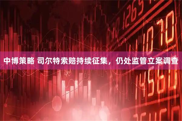 中博策略 司尔特索赔持续征集，仍处监管立案调查