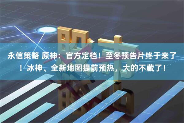 永信策略 原神：官方定档！至冬预告片终于来了！冰神、全新地图提前预热，大的不藏了！