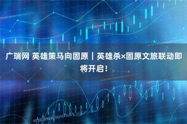 广瑞网 英雄策马向固原｜英雄杀×固原文旅联动即将开启！