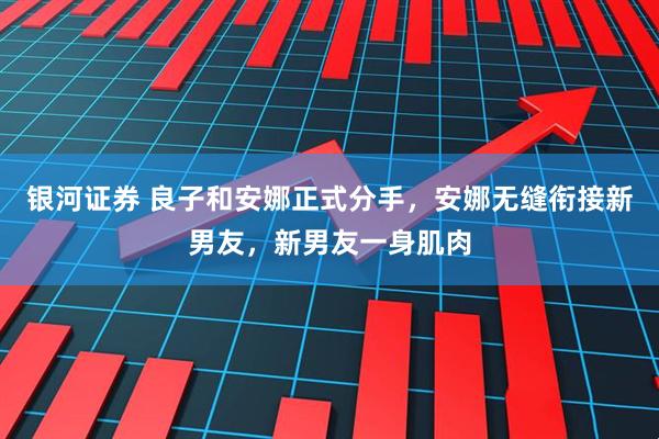 银河证券 良子和安娜正式分手,安娜无缝衔接新男友,新男友一身肌肉