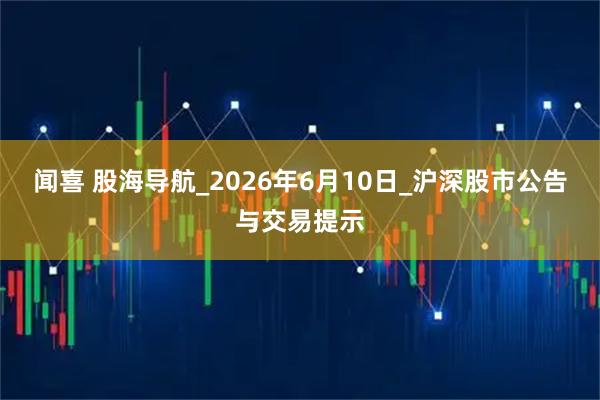闻喜 股海导航_2026年6月10日_沪深股市公告与交易提示