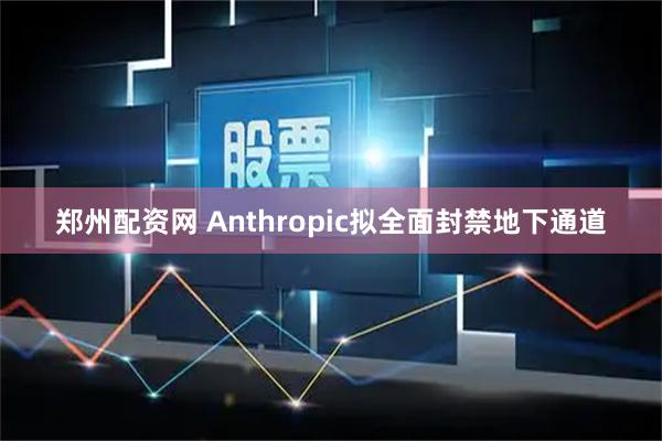 郑州配资网 Anthropic拟全面封禁地下通道