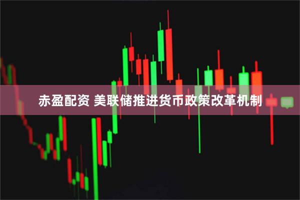 赤盈配资 美联储推进货币政策改革机制