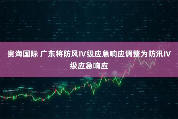 贵海国际 广东将防风Ⅳ级应急响应调整为防汛Ⅳ级应急响应