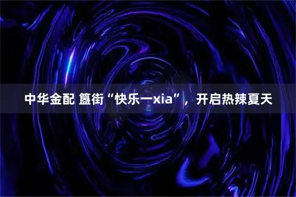 中华金配 簋街“快乐一xia”,开启热辣夏天