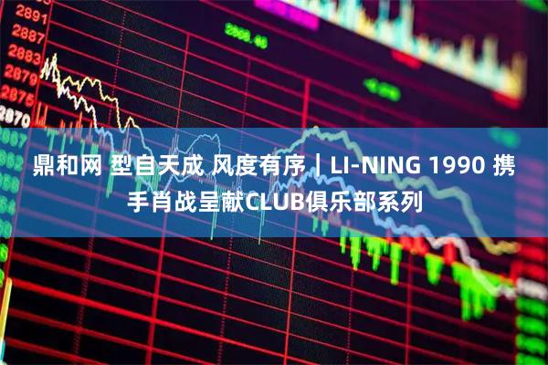 鼎和网 型自天成 风度有序｜LI-NING 1990 携手肖战呈献CLUB俱乐部系列