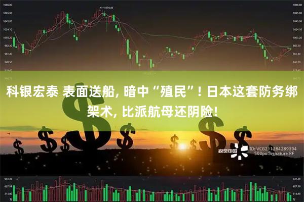 科银宏泰 表面送船, 暗中“殖民”! 日本这套防务绑架术, 比派航母还阴险!