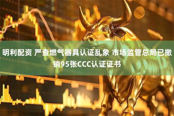 明利配资 严查燃气器具认证乱象 市场监管总局已撤销95张CCC认证证书