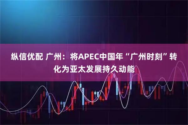 纵信优配 广州：将APEC中国年“广州时刻”转化为亚太发展持久动能