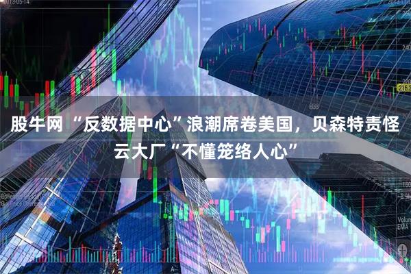 股牛网 “反数据中心”浪潮席卷美国，贝森特责怪云大厂“不懂笼络人心”
