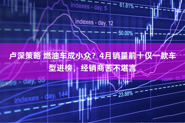 卢深策略 燃油车成小众？4月销量前十仅一款车型进榜，经销商苦不堪言
